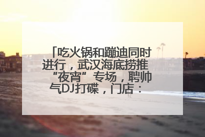 吃火锅和蹦迪同时进行，武汉海底捞推“夜宵”专场，聘帅气DJ打碟，门店：不加收费用
