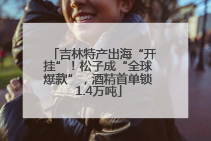 吉林特产出海“开挂”！松子成“全球爆款”，酒精首单锁1.4万吨