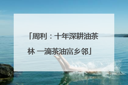 周利：十年深耕油茶林 一滴茶油富乡邻