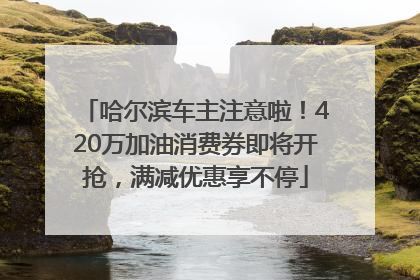 哈尔滨车主注意啦！420万加油消费券即将开抢，满减优惠享不停