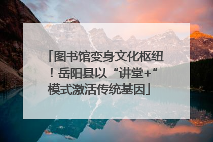 图书馆变身文化枢纽！岳阳县以“讲堂+”模式激活传统基因