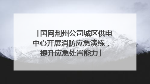 国网荆州公司城区供电中心开展消防应急演练，提升应急处置能力
