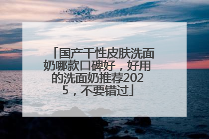 国产干性皮肤洗面奶哪款口碑好，好用的洗面奶推荐2025，不要错过