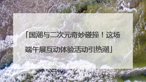 国潮与二次元奇妙碰撞！这场端午展互动体验活动引热潮
