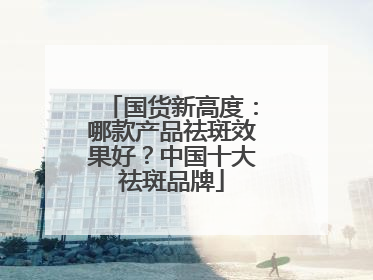 国货新高度：哪款产品祛斑效果好？中国十大祛斑品牌