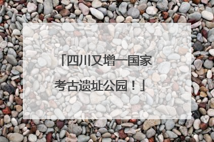 四川又增一国家考古遗址公园！