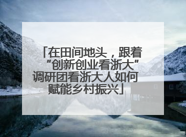 在田间地头，跟着“创新创业看浙大”调研团看浙大人如何赋能乡村振兴