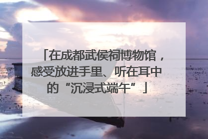 在成都武侯祠博物馆，感受放进手里、听在耳中的“沉浸式端午”