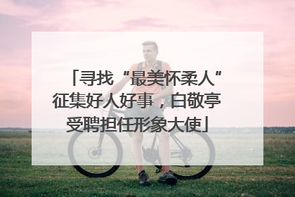 寻找“最美怀柔人”征集好人好事，白敬亭受聘担任形象大使