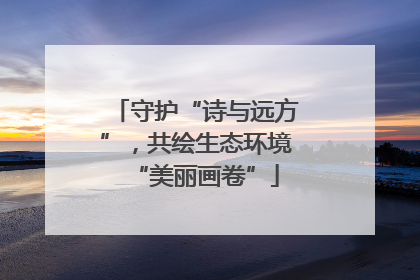 守护“诗与远方”，共绘生态环境“美丽画卷”