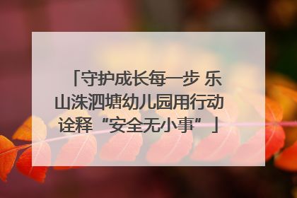 守护成长每一步 乐山洙泗塘幼儿园用行动诠释“安全无小事”