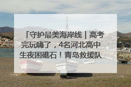 守护最美海岸线｜高考完玩嗨了，4名河北高中生夜困礁石！青岛救援队火速出动救上岸