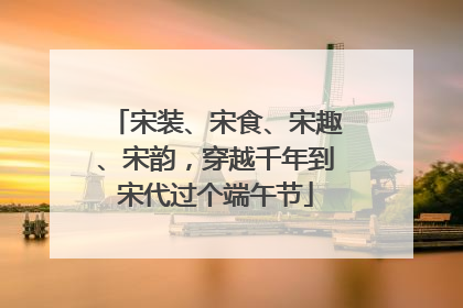 宋装、宋食、宋趣、宋韵，穿越千年到宋代过个端午节