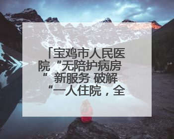宝鸡市人民医院“无陪护病房”新服务 破解“一人住院，全家奔波”难题