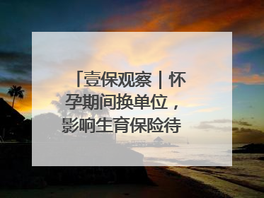 壹保观察｜怀孕期间换单位，影响生育保险待遇享受吗？