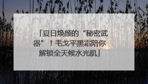 夏日焕颜的“秘密武器”！毛戈平黑霜陪你解锁全天候水光肌