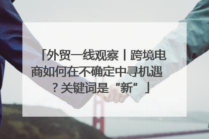 外贸一线观察丨跨境电商如何在不确定中寻机遇？关键词是“新”