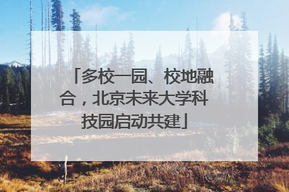 多校一园、校地融合，北京未来大学科技园启动共建