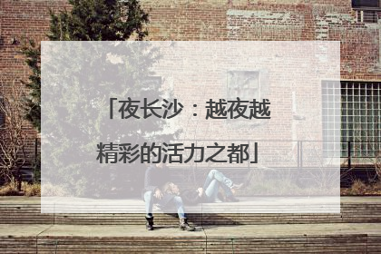 夜长沙：越夜越精彩的活力之都