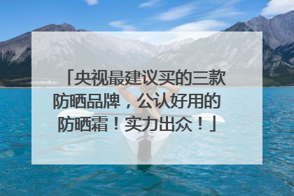 央视最建议买的三款防晒品牌，公认好用的防晒霜！实力出众！