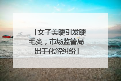 女子美睫引发睫毛炎，市场监管局出手化解纠纷