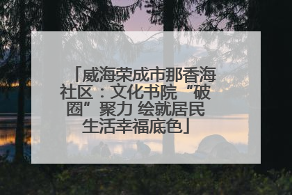 威海荣成市那香海社区：文化书院“破圈”聚力 绘就居民生活幸福底色