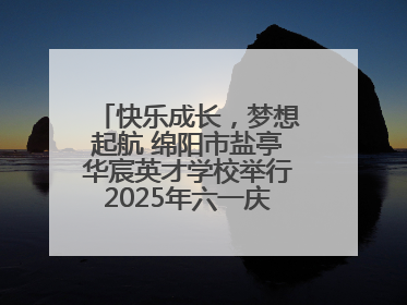 快乐成长，梦想起航 绵阳市盐亭华宸英才学校举行2025年六一庆祝活动