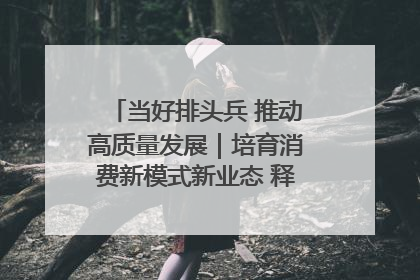当好排头兵 推动高质量发展｜培育消费新模式新业态 释放经济增长新动能