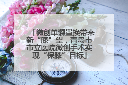 微创单髁置换带来新“膝”望，青岛市市立医院微创手术实现“保膝”目标