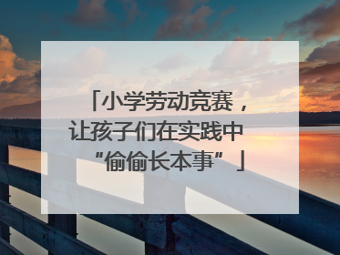 小学劳动竞赛，让孩子们在实践中“偷偷长本事”