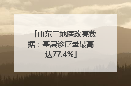 山东三地医改亮数据：基层诊疗量最高达77.4%