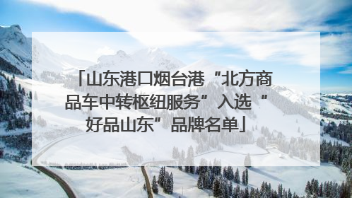 山东港口烟台港“北方商品车中转枢纽服务”入选“好品山东”品牌名单