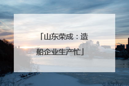 山东荣成：造船企业生产忙