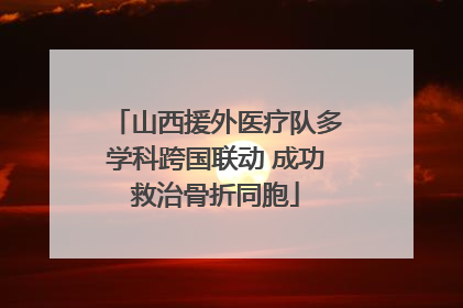 山西援外医疗队多学科跨国联动 成功救治骨折同胞