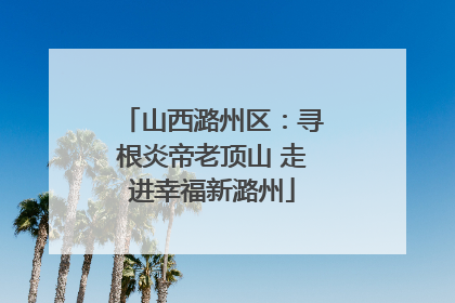 山西潞州区：寻根炎帝老顶山 走进幸福新潞州