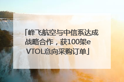 峰飞航空与中信系达成战略合作，获100架eVTOL意向采购订单