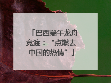 巴西端午龙舟竞渡：“点燃去中国的热情”