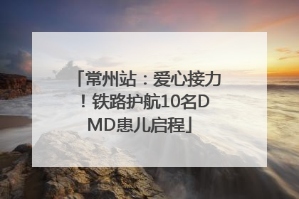 常州站：爱心接力！铁路护航10名DMD患儿启程