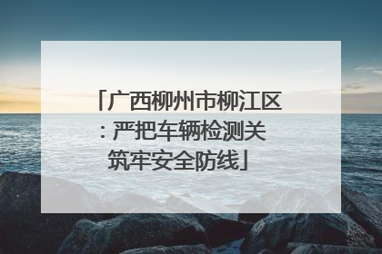 广西柳州市柳江区：严把车辆检测关 筑牢安全防线