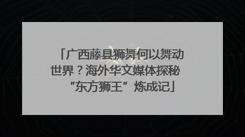 广西藤县狮舞何以舞动世界？海外华文媒体探秘“东方狮王”炼成记