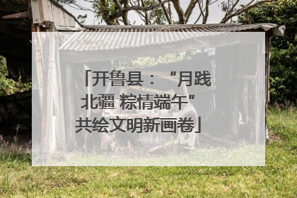 开鲁县：“月践北疆 粽情端午”共绘文明新画卷