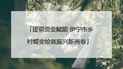 援疆资金赋能 伊宁市乡村蝶变绘就振兴新画卷