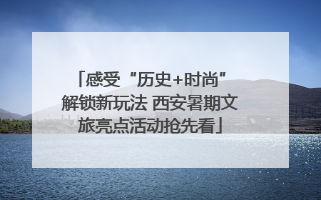 感受“历史+时尚” 解锁新玩法 西安暑期文旅亮点活动抢先看