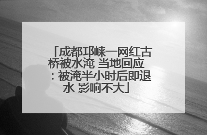 成都邛崃一网红古桥被水淹 当地回应：被淹半小时后即退水 影响不大