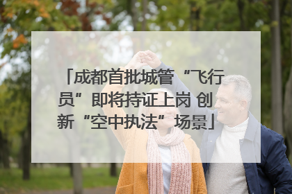 成都首批城管“飞行员”即将持证上岗 创新“空中执法”场景