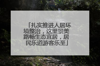 扎实推进人居环境整治，这里景美路畅生态宜居，居民乐道游客乐至