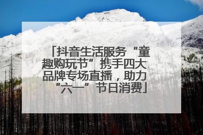 抖音生活服务“童趣购玩节”携手四大品牌专场直播，助力“六一”节日消费