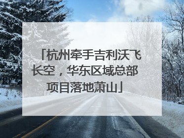 杭州牵手吉利沃飞长空，华东区域总部项目落地萧山