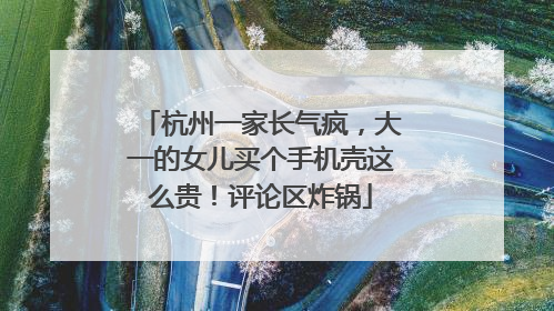 杭州一家长气疯，大一的女儿买个手机壳这么贵！评论区炸锅