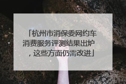 杭州市消保委网约车消费服务评测结果出炉，这些方面仍需改进